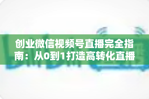 创业微信视频号直播完全指南:从0到1打造高转化直播间的实战秘籍 创业微信视频号直播完全指南:从0到1打造高转化直播间的实战秘籍