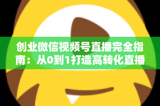 创业微信视频号直播完全指南：从0到1打造高转化直播间的实战秘籍