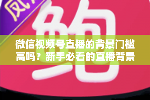 微信视频号直播的背景门槛高吗？新手必看的直播背景要求解析与低成本布景全攻略