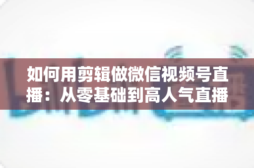 如何用剪辑做微信视频号直播:从零基础到高人气直播间的全流程实战指南 如何用剪辑做微信视频号直播:从零基础到高人气直播间的全流程实战指南