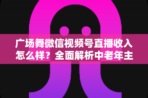 广场舞微信视频号直播收入怎么样?全面解析中老年主播的变现渠道与真实收益 广场舞微信视频号直播收入怎么样?全面解析中老年主播的变现渠道与真实收益