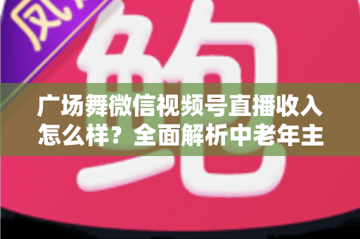 广场舞微信视频号直播收入怎么样?全面解析中老年主播的变现渠道与真实收益 广场舞微信视频号直播收入怎么样?全面解析中老年主播的变现渠道与真实收益