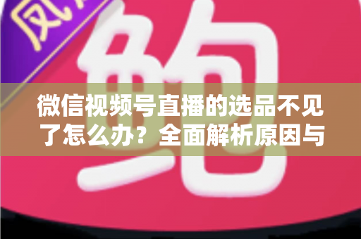 微信视频号直播的选品不见了怎么办?全面解析原因与高效恢复方案 微信视频号直播的选品不见了怎么办?全面解析原因与高效恢复方案