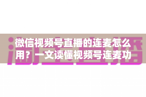 微信视频号直播的连麦怎么用？一文读懂视频号连麦功能全流程与实战技巧
