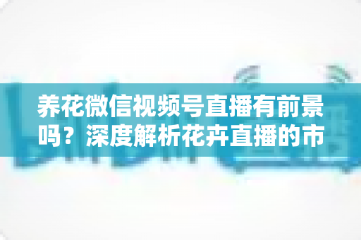 养花微信视频号直播有前景吗?深度解析花卉直播的市场潜力、变现路径与入局攻略 养花微信视频号直播有前景吗?深度解析花卉直播的市场潜力、变现路径与入局攻略