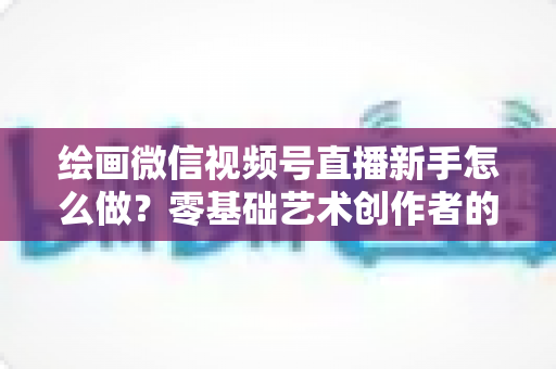 绘画微信视频号直播新手怎么做？零基础艺术创作者的直播实战全攻略