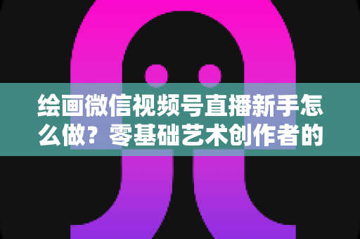 绘画微信视频号直播新手怎么做？零基础艺术创作者的直播实战全攻略