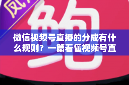 微信视频号直播的分成有什么规则？一篇看懂视频号直播分成机制、比例与提现全流程