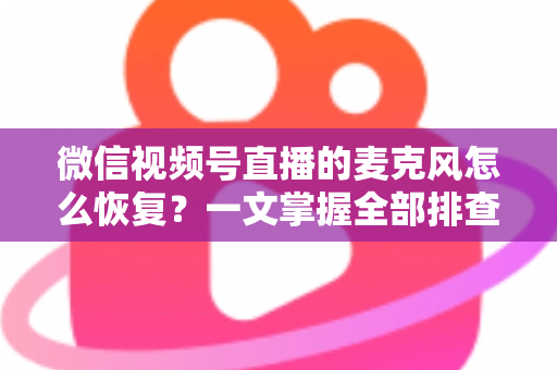 微信视频号直播的麦克风怎么恢复？一文掌握全部排查与修复方法，轻松解决直播无声困扰