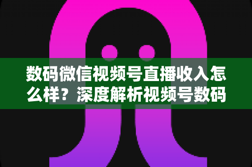 数码微信视频号直播收入怎么样？深度解析视频号数码直播的真实收益与变现攻略