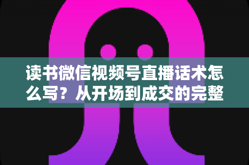 读书微信视频号直播话术怎么写?从开场到成交的完整话术模板与实战技巧 读书微信视频号直播话术怎么写?从开场到成交的完整话术模板与实战技巧