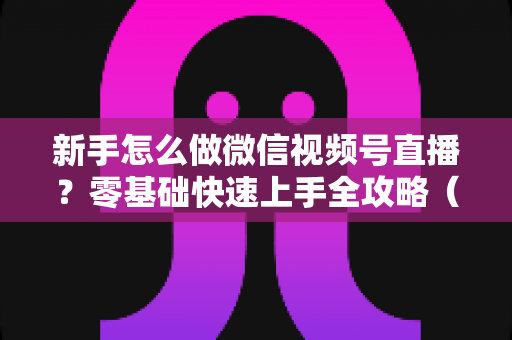 新手怎么做微信视频号直播?零基础快速上手全攻略(附实操步骤与涨粉变现技巧) 新手怎么做微信视频号直播?零基础快速上手全攻略(附实操步骤与涨粉变现技巧)