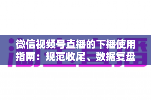 微信视频号直播的下播使用指南：规范收尾、数据复盘与粉丝沉淀全流程解析