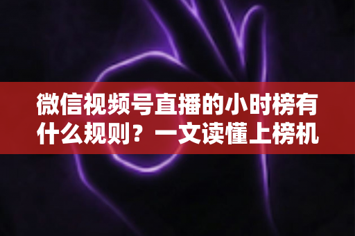 微信视频号直播的小时榜有什么规则？一文读懂上榜机制与冲榜策略