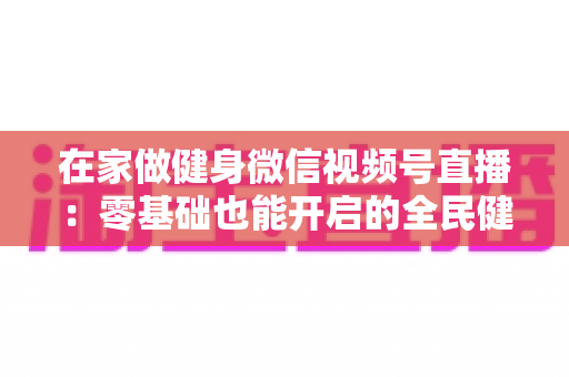 在家做健身微信视频号直播：零基础也能开启的全民健身新时代