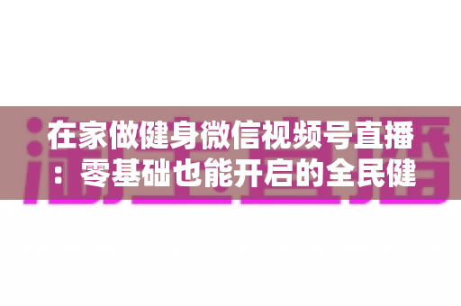 在家做健身微信视频号直播：零基础也能开启的全民健身新时代