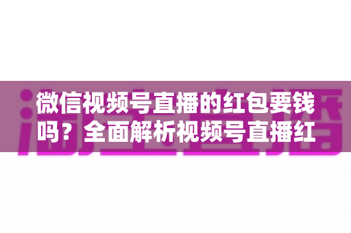 微信视频号直播的红包要钱吗？全面解析视频号直播红包收费规则、领取条件与提现攻略