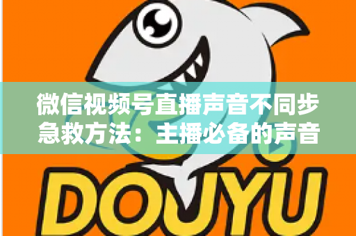 微信视频号直播声音不同步急救方法：主播必备的声音画面同步修复全攻略