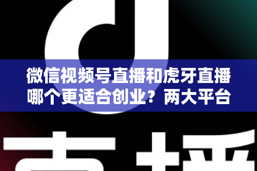 微信视频号直播和虎牙直播哪个更适合创业？两大平台全方位对比与创业方向深度解析