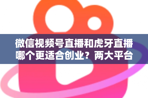 微信视频号直播和虎牙直播哪个更适合创业？两大平台全方位对比与创业方向深度解析