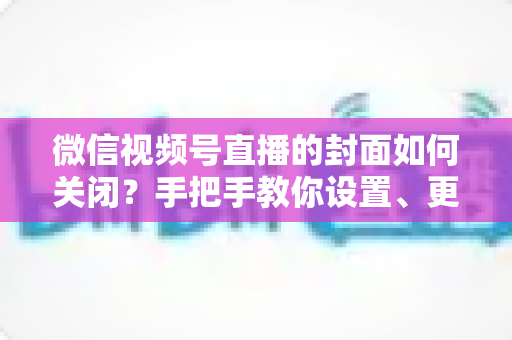 微信视频号直播的封面如何关闭？手把手教你设置、更换与隐藏直播封面的完整攻略