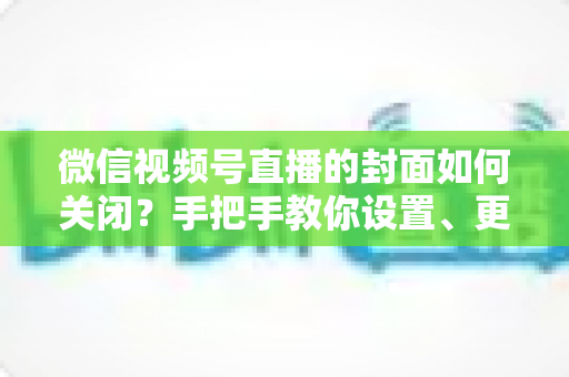 微信视频号直播的封面如何关闭？手把手教你设置、更换与隐藏直播封面的完整攻略