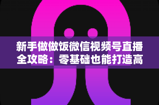 新手做做饭微信视频号直播全攻略：零基础也能打造高人气美食直播间的实战指南