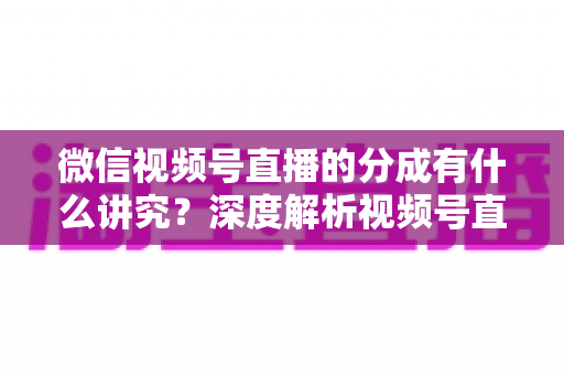 微信视频号直播的分成有什么讲究？深度解析视频号直播收益分配规则与变现指南