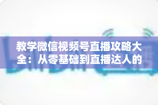 教学微信视频号直播攻略大全:从零基础到直播达人的完整实战指南 教学微信视频号直播攻略大全:从零基础到直播达人的完整实战指南