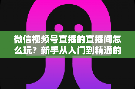 微信视频号直播的直播间怎么玩?新手从入门到精通的完整玩法指南 微信视频号直播的直播间怎么玩?新手从入门到精通的完整玩法指南