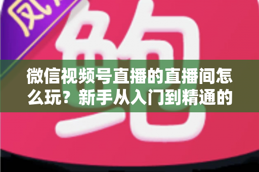 微信视频号直播的直播间怎么玩?新手从入门到精通的完整玩法指南 微信视频号直播的直播间怎么玩?新手从入门到精通的完整玩法指南