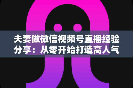 夫妻做微信视频号直播经验分享:从零开始打造高人气夫妻档直播间的实战指南 夫妻做微信视频号直播经验分享:从零开始打造高人气夫妻档直播间的实战指南