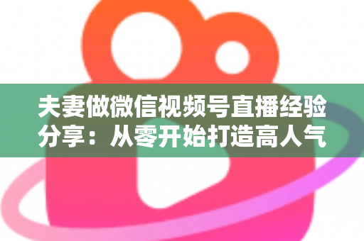 夫妻做微信视频号直播经验分享:从零开始打造高人气夫妻档直播间的实战指南 夫妻做微信视频号直播经验分享:从零开始打造高人气夫妻档直播间的实战指南