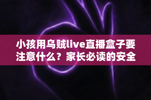 小孩用乌贼live直播盒子要注意什么?家长必读的安全使用指南与避坑全解析 小孩用乌贼live直播盒子要注意什么?家长必读的安全使用指南与避坑全解析