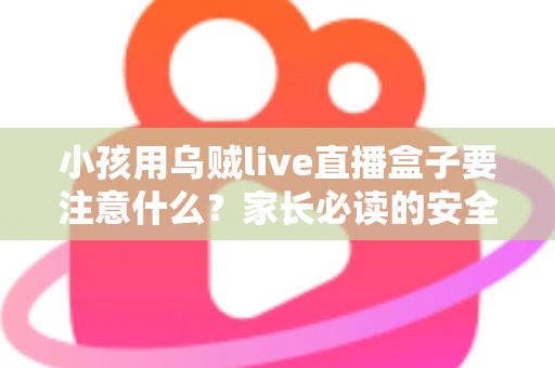 小孩用乌贼live直播盒子要注意什么？家长必读的安全使用指南与避坑全解析