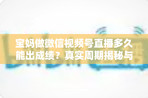 宝妈做微信视频号直播多久能出成绩?真实周期揭秘与快速起号实用指南 宝妈做微信视频号直播多久能出成绩?真实周期揭秘与快速起号实用指南