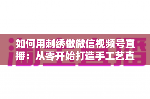 如何用刺绣做微信视频号直播：从零开始打造手工艺直播间的全流程实战指南