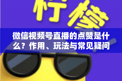 微信视频号直播的点赞是什么？作用、玩法与常见疑问一次讲清