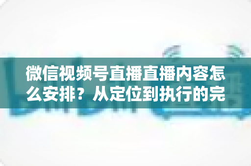 微信视频号直播直播内容怎么安排？从定位到执行的完整内容规划指南