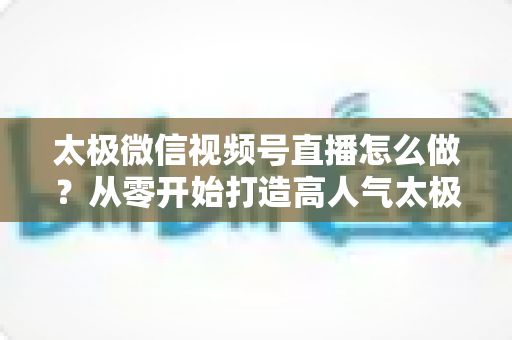 太极微信视频号直播怎么做？从零开始打造高人气太极直播间的完整实战攻略