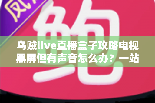 乌贼live直播盒子攻略电视黑屏但有声音怎么办?一站式排查与解决全指南 乌贼live直播盒子攻略电视黑屏但有声音怎么办?一站式排查与解决全指南
