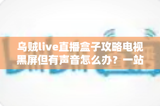 乌贼live直播盒子攻略电视黑屏但有声音怎么办？一站式排查与解决全指南