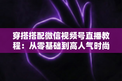 穿搭搭配微信视频号直播教程:从零基础到高人气时尚直播间的完整实战指南 穿搭搭配微信视频号直播教程:从零基础到高人气时尚直播间的完整实战指南