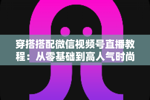穿搭搭配微信视频号直播教程:从零基础到高人气时尚直播间的完整实战指南 穿搭搭配微信视频号直播教程:从零基础到高人气时尚直播间的完整实战指南