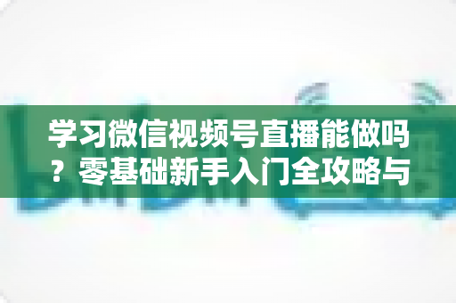 学习微信视频号直播能做吗？零基础新手入门全攻略与变现前景深度解析