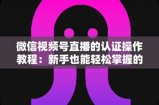 微信视频号直播的认证操作教程：新手也能轻松掌握的加V认证全流程指南