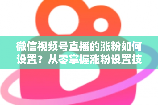 微信视频号直播的涨粉如何设置?从零掌握涨粉设置技巧与实操全攻略 微信视频号直播的涨粉如何设置?从零掌握涨粉设置技巧与实操全攻略