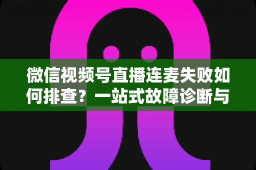 微信视频号直播连麦失败如何排查?一站式故障诊断与解决方案全攻略 微信视频号直播连麦失败如何排查?一站式故障诊断与解决方案全攻略