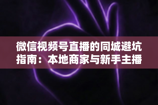 微信视频号直播的同城避坑指南：本地商家与新手主播必看的实战防坑手册