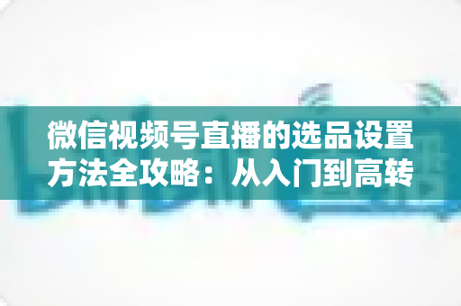 微信视频号直播的选品设置方法全攻略:从入门到高转化的完整实操指南 微信视频号直播的选品设置方法全攻略:从入门到高转化的完整实操指南